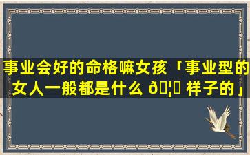 事业会好的命格嘛女孩「事业型的女人一般都是什么 🦁 样子的」